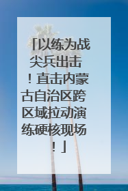 以练为战 尖兵出击！直击内蒙古自治区跨区域拉动演练硬核现场！